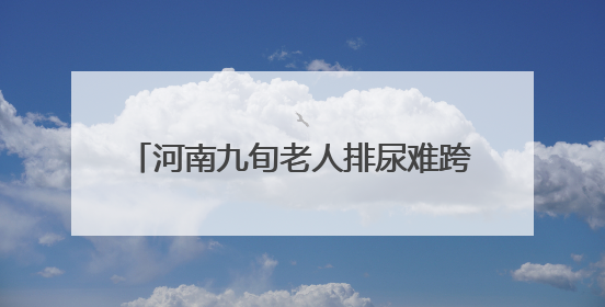 河南九旬老人排尿难跨省求医 武汉专家勇闯“手术禁区”解难题