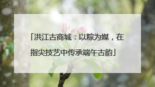 洪江古商城：以粽为媒，在指尖技艺中传承端午古韵