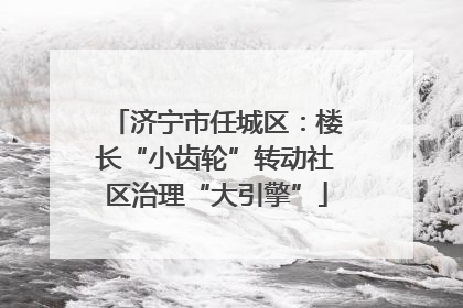 济宁市任城区：楼长“小齿轮”转动社区治理“大引擎”