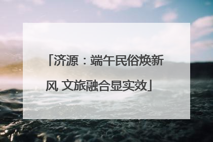 济源：端午民俗焕新风 文旅融合显实效