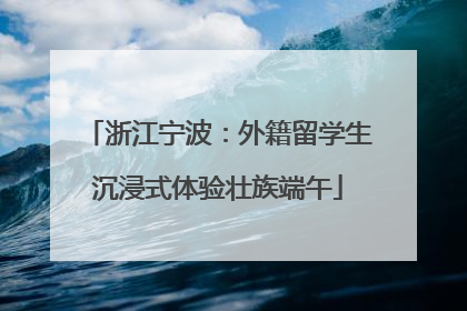 浙江宁波：外籍留学生沉浸式体验壮族端午
