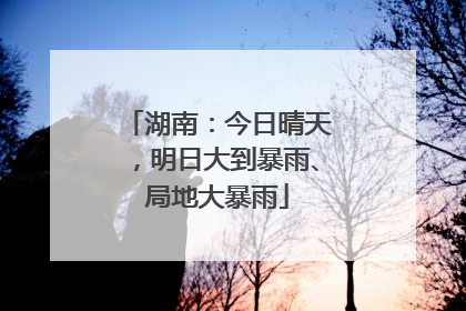 湖南：今日晴天，明日大到暴雨、局地大暴雨