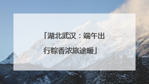 湖北武汉：端午出行粽香浓旅途暖