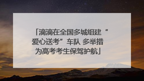 滴滴在全国多城组建“爱心送考”车队 多举措为高考考生保驾护航