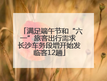 满足端午节和“六一”旅客出行需求 长沙车务段增开始发临客12趟