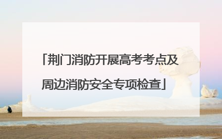 荆门消防开展高考考点及周边消防安全专项检查