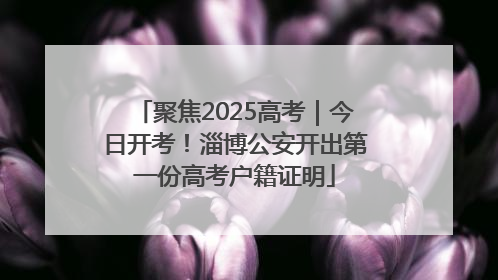 聚焦2025高考｜今日开考！淄博公安开出第一份高考户籍证明