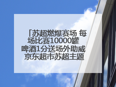 苏超燃爆赛场 每场比赛10000罐啤酒1分送场外助威 京东超市苏超主题会场上线