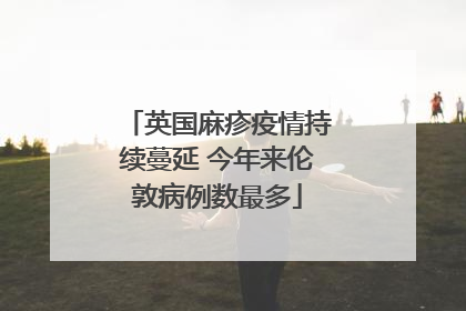 英国麻疹疫情持续蔓延 今年来伦敦病例数最多