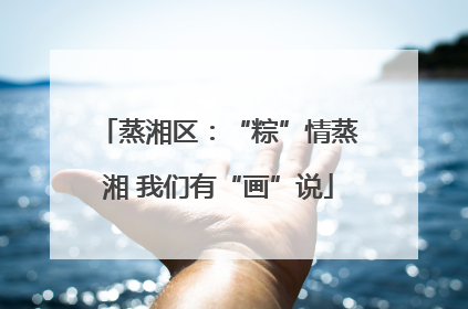 蒸湘区：“粽”情蒸湘 我们有“画”说