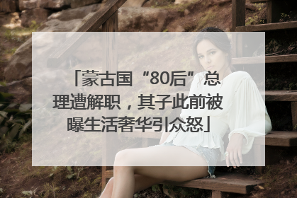 蒙古国“80后”总理遭解职，其子此前被曝生活奢华引众怒