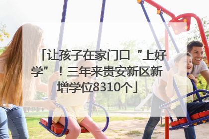 让孩子在家门口“上好学”！三年来贵安新区新增学位8310个