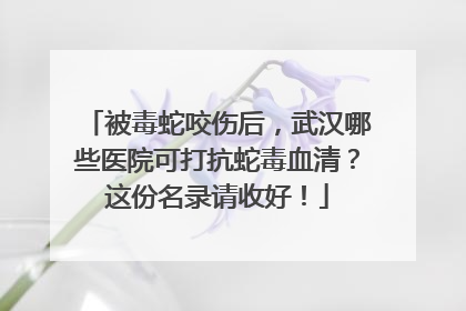 被毒蛇咬伤后，武汉哪些医院可打抗蛇毒血清？这份名录请收好！