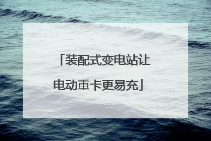 装配式变电站让电动重卡更易充