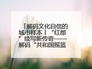 解码文化自信的城市样本丨“红都”续写新传奇——解码“共和国摇篮”瑞金的文化自信样本