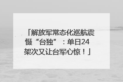 解放军常态化巡航震慑“台独”：单日24架次又让台军心惊！