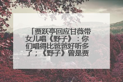 贾跃亭回应甘薇带女儿唱《野子》：你们唱得比爸爸好听多了；《野子》曾是贾跃亭“代表作”