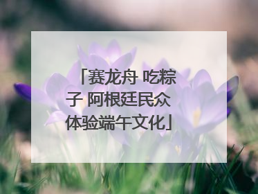 赛龙舟 吃粽子 阿根廷民众体验端午文化