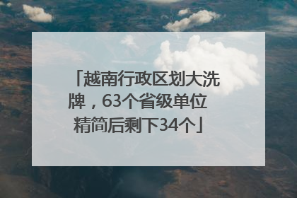 越南行政区划大洗牌，63个省级单位精简后剩下34个