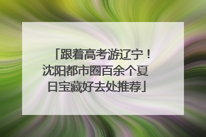 跟着高考游辽宁！沈阳都市圈百余个夏日宝藏好去处推荐