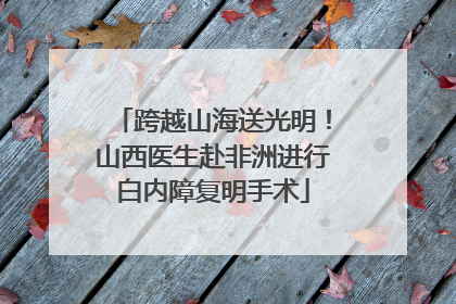 跨越山海送光明！山西医生赴非洲进行白内障复明手术