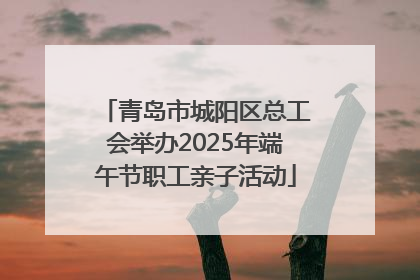 青岛市城阳区总工会举办2025年端午节职工亲子活动