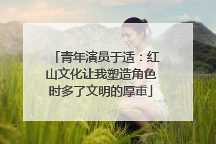 青年演员于适：红山文化让我塑造角色时多了文明的厚重