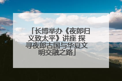 长博举办《夜郎归义致太平》讲座 探寻夜郎古国与华夏文明交融之路