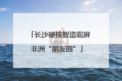长沙硬核智造霸屏非洲“朋友圈”
