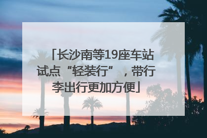 长沙南等19座车站试点“轻装行”，带行李出行更加方便
