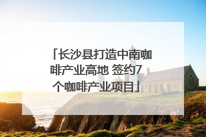 长沙县打造中南咖啡产业高地 签约7个咖啡产业项目