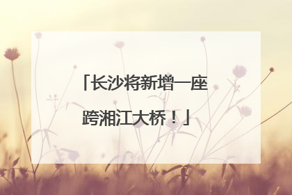 长沙将新增一座跨湘江大桥！
