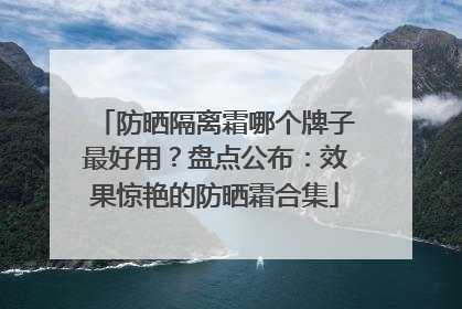 防晒隔离霜哪个牌子最好用？盘点公布：效果惊艳的防晒霜合集