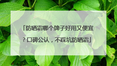 防晒霜哪个牌子好用又便宜？口碑公认，不踩坑防晒霜