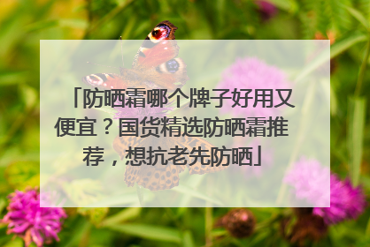 防晒霜哪个牌子好用又便宜？国货精选防晒霜推荐，想抗老先防晒