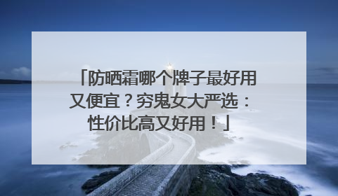 防晒霜哪个牌子最好用又便宜？穷鬼女大严选：性价比高又好用！