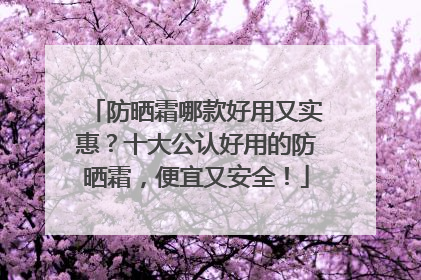 防晒霜哪款好用又实惠？十大公认好用的防晒霜，便宜又安全！