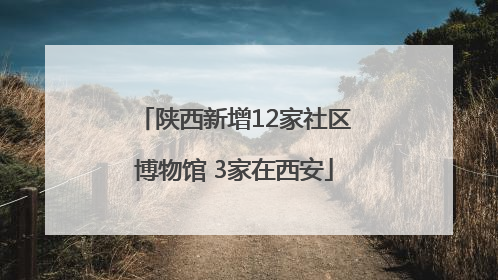 陕西新增12家社区博物馆 3家在西安