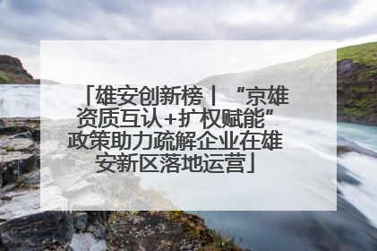 雄安创新榜丨“京雄资质互认+扩权赋能”政策助力疏解企业在雄安新区落地运营
