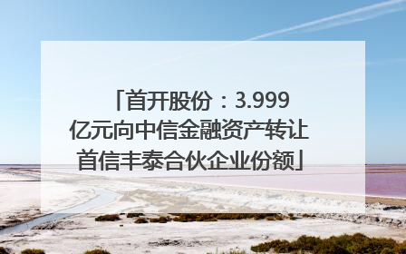 首开股份：3.999亿元向中信金融资产转让首信丰泰合伙企业份额