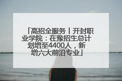 高招全服务丨开封职业学院：在豫招生总计划增至4400人，新增六大前沿专业