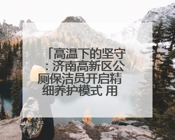 高温下的坚守：济南高新区公厕保洁员开启精细养护模式 用汗水擦亮城市文明窗口