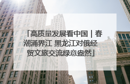 高质量发展看中国｜春潮涌界江 黑龙江对俄经贸文旅交流绿意盎然