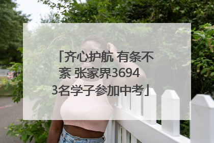 齐心护航 有条不紊 张家界36943名学子参加中考