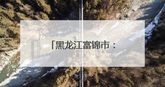 黑龙江富锦市：探秘北国粮都的农文旅新样板