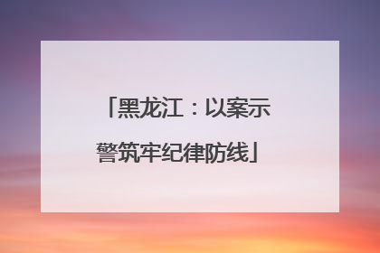 黑龙江：以案示警筑牢纪律防线