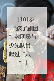 101岁“孩子剧团”老团员与少先队员一起过“六一”
