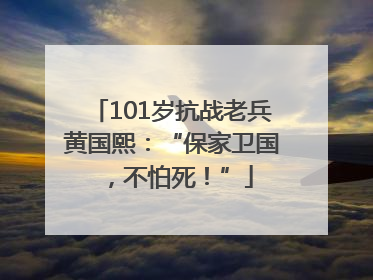 101岁抗战老兵黄国熙：“保家卫国，不怕死！”