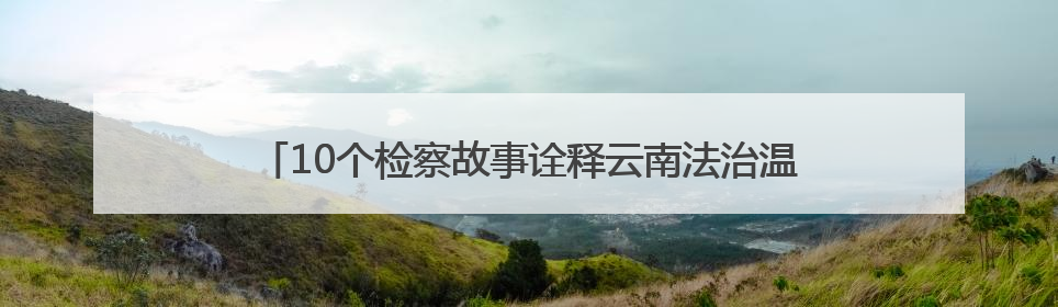 10个检察故事诠释云南法治温度 还原正义守护的动人瞬间