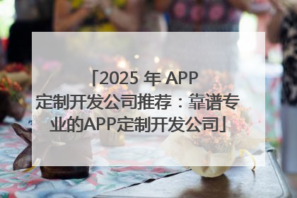 2025 年 APP 定制开发公司推荐：靠谱专业的APP定制开发公司